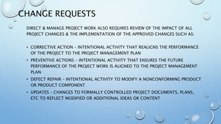 CHANGE REQUESTS
DIRECT & MANAGE PROJECT WORK ALSO REQUIRES REVIEW OF THE IMPACT OF ALL
PROJECT CHANGES & THE IMPLEMENTATION OF THE APPROVED CHANGES SUCH AS:
• CORRECTIVE ACTION – INTENTIONAL ACTIVITY THAT REALIGNS THE PERFORMANCE
OF THE PROJECT TO THE PROJECT MANAGEMENT PLAN
• PREVENTIVE ACTIONS – INTENTIONAL ACTIVITY THAT ENSURES THE FUTURE
PERFORMANCE OF THE PROJECT WORK IS ALIGNED TO THE PROJECT MANAGEMENT
PLAN
• DEFECT REPAIR – INTENTIONAL ACTIVITY TO MODIFY A NONCONFORMING PRODUCT
OR PRODUCT COMPONENT
• UPDATES – CHANGES TO FORMALLY CONTROLLED PROJECT DOCUMENTS, PLANS,
ETC TO REFLECT MODIFIED OR ADDITIONAL IDEAS OR CONTENT
 