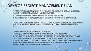 DEVELOP PROJECT MANAGEMENT PLAN
• THE PROJECT MANAGEMENT PLAN IS THE MASTER DOCUMENT WHERE ALL SUBSIDIARY
PLANS & THE PROJECT APPROACH ARE DOCUMENTED.
• IT CONTAINS STANDARD INFORMATION TO USE FOR THE PROJECT
• IT DESCRIBES HOW THE PROJECT WILL BE EXECUTED, MONITORED & CONTROLLED.
• THE INFORMATION IN THE PROJECT MANAGEMENT PLAN COMES FROM ALL THE PLANNING
PROCESSES (EXCEPT CHANGE MANAGEMENT PLAN & CONFIGURATION MANAGEMENT
PLAN)
• PROJECT MANAGEMENT PLAN IS NOT A SCHEDULE!
• THE PROJECT MANAGEMENT PLAN IS A COLLECTION OF OTHER PLANS
• ALTHOUGH IT IS A SINGLE DOCUMENT, IT’S BROKEN INTO SEVERAL SUBSIDIARY PLANS.
• THERE’S ONE SUBSIDIARY PLAN FOR EACH OF THE OTHER KNOWLEDGE AREAS:
SCOPE MANAGEMENT, TIME MANAGEMENT, COST MANAGEMENT, QUALITY MANAGEMENT,
HUMAN RESOURCE MANAGEMENT, COMMUNICATIONS MANAGEMENT, RISK
MANAGEMENT, AND PROCUREMENT MANAGEMENT.
 