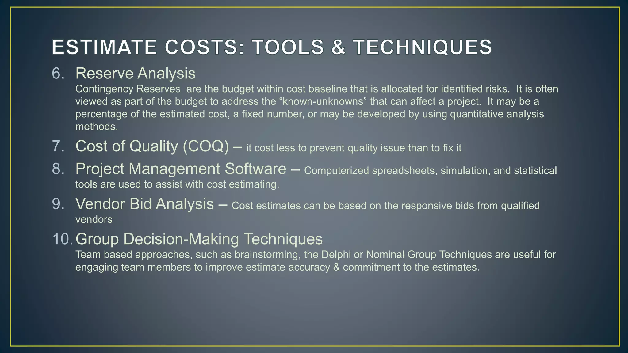 6. Reserve Analysis
Contingency Reserves are the budget within cost baseline that is allocated for identified risks. It is often
viewed as part of the budget to address the “known-unknowns” that can affect a project. It may be a
percentage of the estimated cost, a fixed number, or may be developed by using quantitative analysis
methods.
7. Cost of Quality (COQ) – it cost less to prevent quality issue than to fix it
8. Project Management Software – Computerized spreadsheets, simulation, and statistical
tools are used to assist with cost estimating.
9. Vendor Bid Analysis – Cost estimates can be based on the responsive bids from qualified
vendors
10.Group Decision-Making Techniques
Team based approaches, such as brainstorming, the Delphi or Nominal Group Techniques are useful for
engaging team members to improve estimate accuracy & commitment to the estimates.
 
