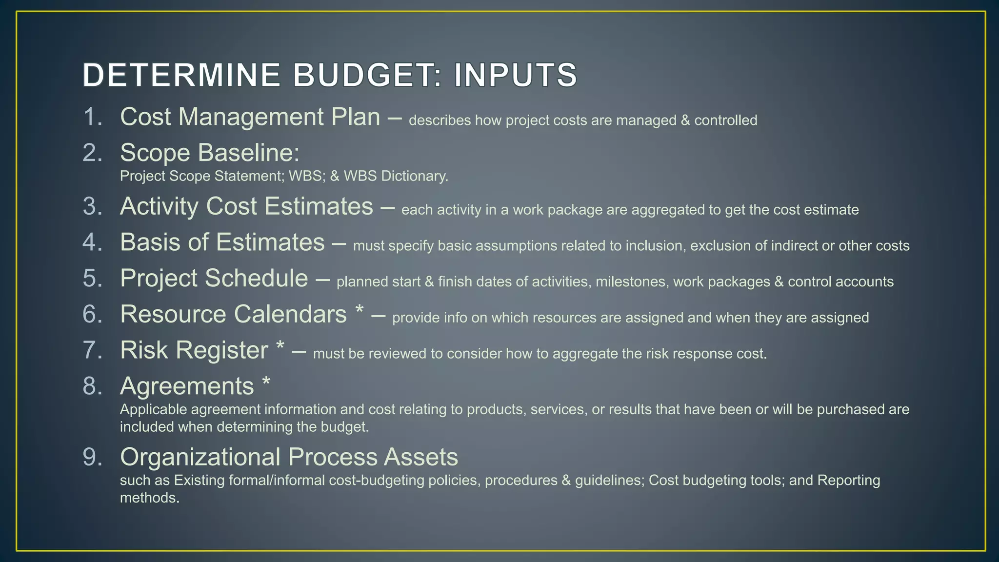 1. Cost Management Plan – describes how project costs are managed & controlled
2. Scope Baseline:
Project Scope Statement; WBS; & WBS Dictionary.
3. Activity Cost Estimates – each activity in a work package are aggregated to get the cost estimate
4. Basis of Estimates – must specify basic assumptions related to inclusion, exclusion of indirect or other costs
5. Project Schedule – planned start & finish dates of activities, milestones, work packages & control accounts
6. Resource Calendars * – provide info on which resources are assigned and when they are assigned
7. Risk Register * – must be reviewed to consider how to aggregate the risk response cost.
8. Agreements *
Applicable agreement information and cost relating to products, services, or results that have been or will be purchased are
included when determining the budget.
9. Organizational Process Assets
such as Existing formal/informal cost-budgeting policies, procedures & guidelines; Cost budgeting tools; and Reporting
methods.
 