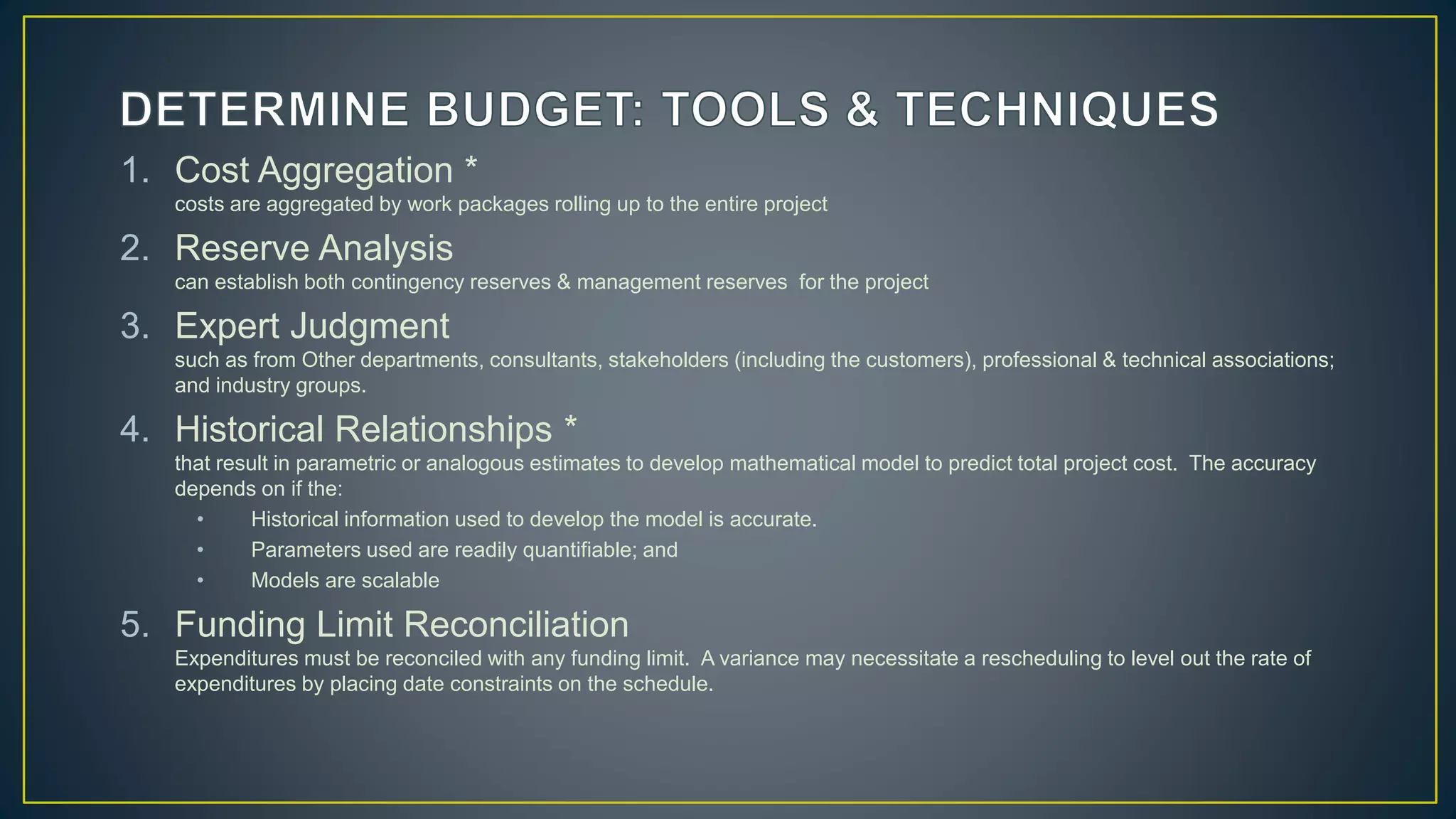 1. Cost Aggregation *
costs are aggregated by work packages rolling up to the entire project
2. Reserve Analysis
can establish both contingency reserves & management reserves for the project
3. Expert Judgment
such as from Other departments, consultants, stakeholders (including the customers), professional & technical associations;
and industry groups.
4. Historical Relationships *
that result in parametric or analogous estimates to develop mathematical model to predict total project cost. The accuracy
depends on if the:
• Historical information used to develop the model is accurate.
• Parameters used are readily quantifiable; and
• Models are scalable
5. Funding Limit Reconciliation
Expenditures must be reconciled with any funding limit. A variance may necessitate a rescheduling to level out the rate of
expenditures by placing date constraints on the schedule.
 