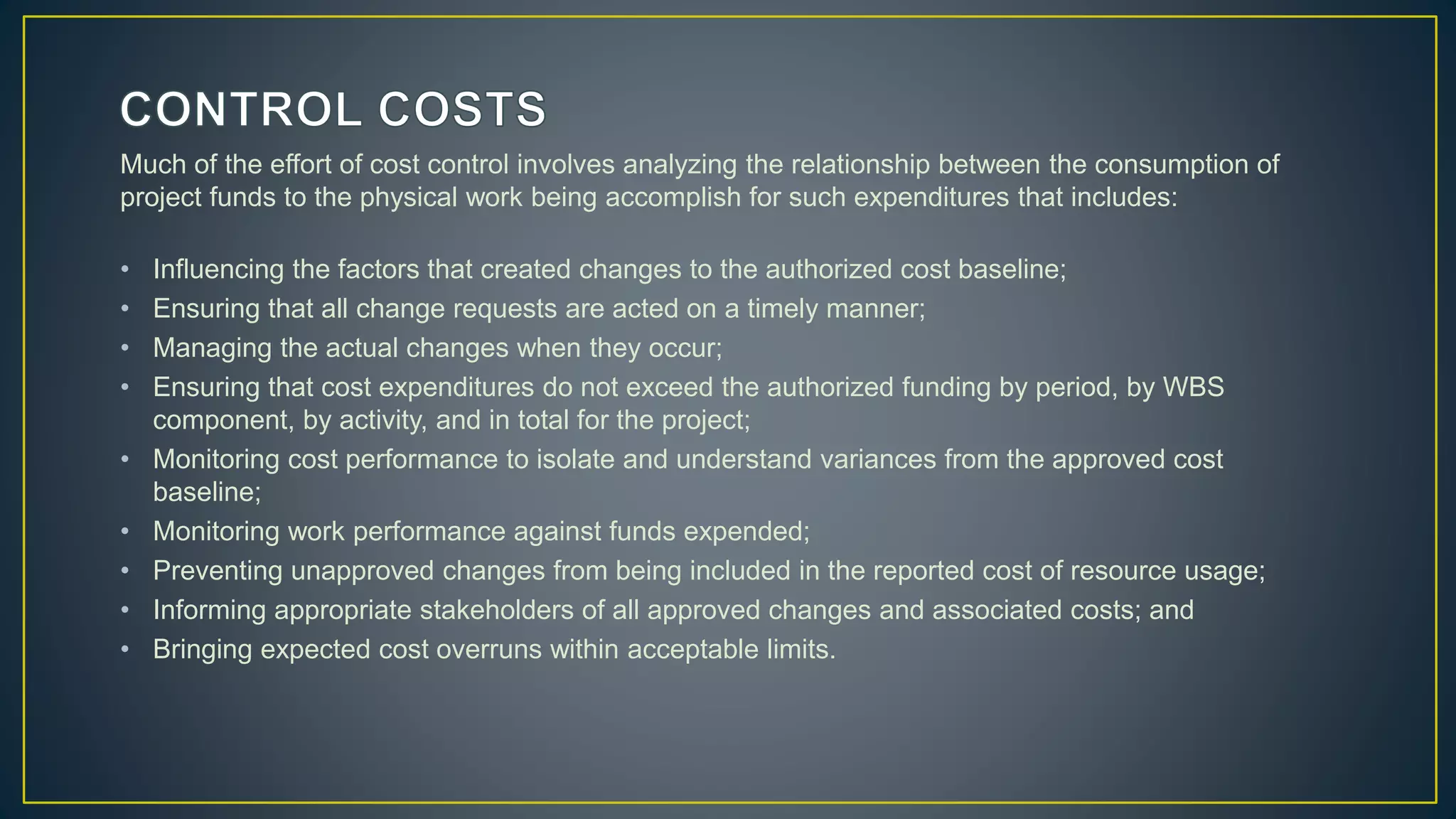 Much of the effort of cost control involves analyzing the relationship between the consumption of
project funds to the physical work being accomplish for such expenditures that includes:
• Influencing the factors that created changes to the authorized cost baseline;
• Ensuring that all change requests are acted on a timely manner;
• Managing the actual changes when they occur;
• Ensuring that cost expenditures do not exceed the authorized funding by period, by WBS
component, by activity, and in total for the project;
• Monitoring cost performance to isolate and understand variances from the approved cost
baseline;
• Monitoring work performance against funds expended;
• Preventing unapproved changes from being included in the reported cost of resource usage;
• Informing appropriate stakeholders of all approved changes and associated costs; and
• Bringing expected cost overruns within acceptable limits.
 