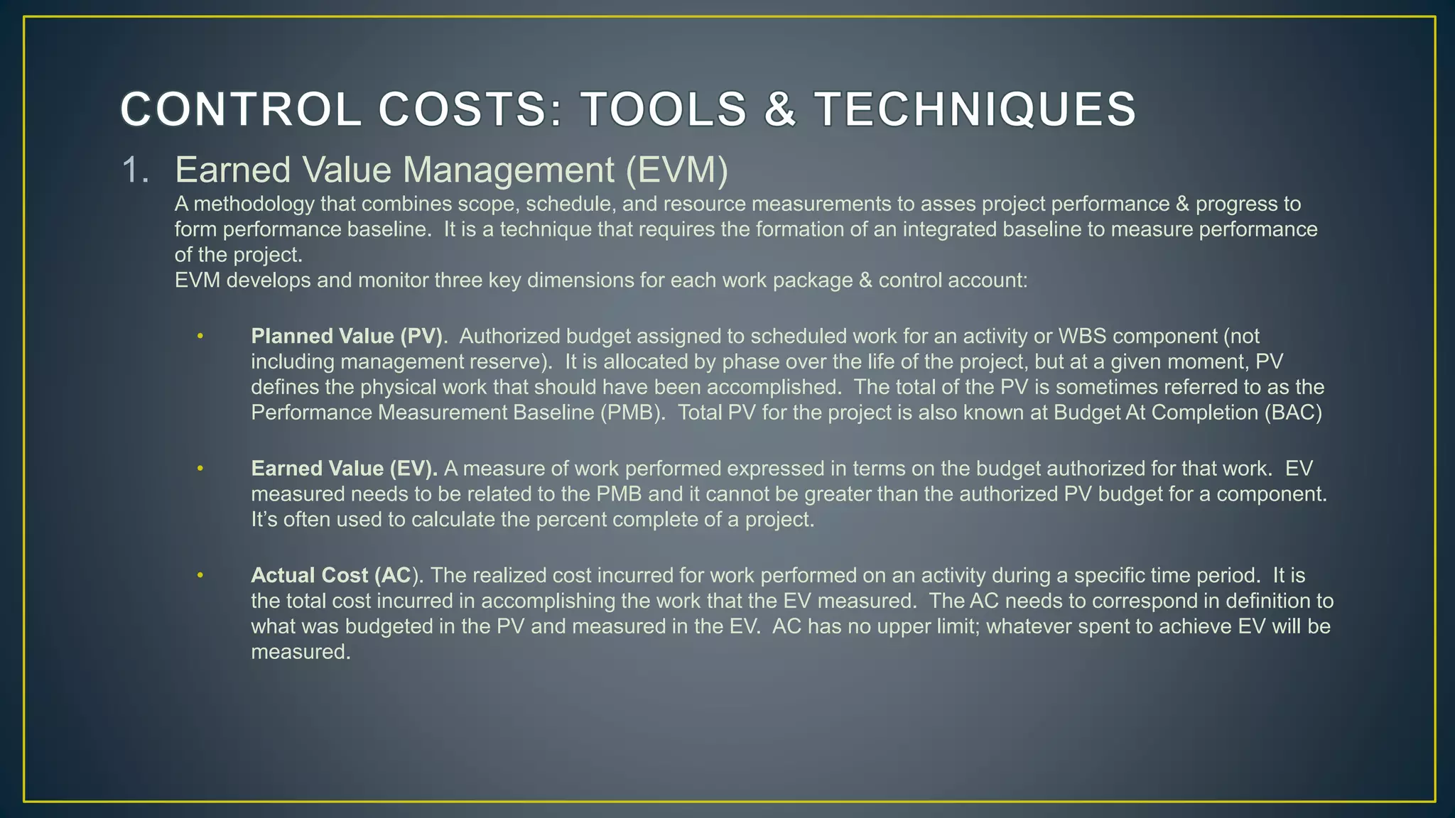 1. Earned Value Management (EVM)
A methodology that combines scope, schedule, and resource measurements to asses project performance & progress to
form performance baseline. It is a technique that requires the formation of an integrated baseline to measure performance
of the project.
EVM develops and monitor three key dimensions for each work package & control account:
• Planned Value (PV). Authorized budget assigned to scheduled work for an activity or WBS component (not
including management reserve). It is allocated by phase over the life of the project, but at a given moment, PV
defines the physical work that should have been accomplished. The total of the PV is sometimes referred to as the
Performance Measurement Baseline (PMB). Total PV for the project is also known at Budget At Completion (BAC)
• Earned Value (EV). A measure of work performed expressed in terms on the budget authorized for that work. EV
measured needs to be related to the PMB and it cannot be greater than the authorized PV budget for a component.
It’s often used to calculate the percent complete of a project.
• Actual Cost (AC). The realized cost incurred for work performed on an activity during a specific time period. It is
the total cost incurred in accomplishing the work that the EV measured. The AC needs to correspond in definition to
what was budgeted in the PV and measured in the EV. AC has no upper limit; whatever spent to achieve EV will be
measured.
 