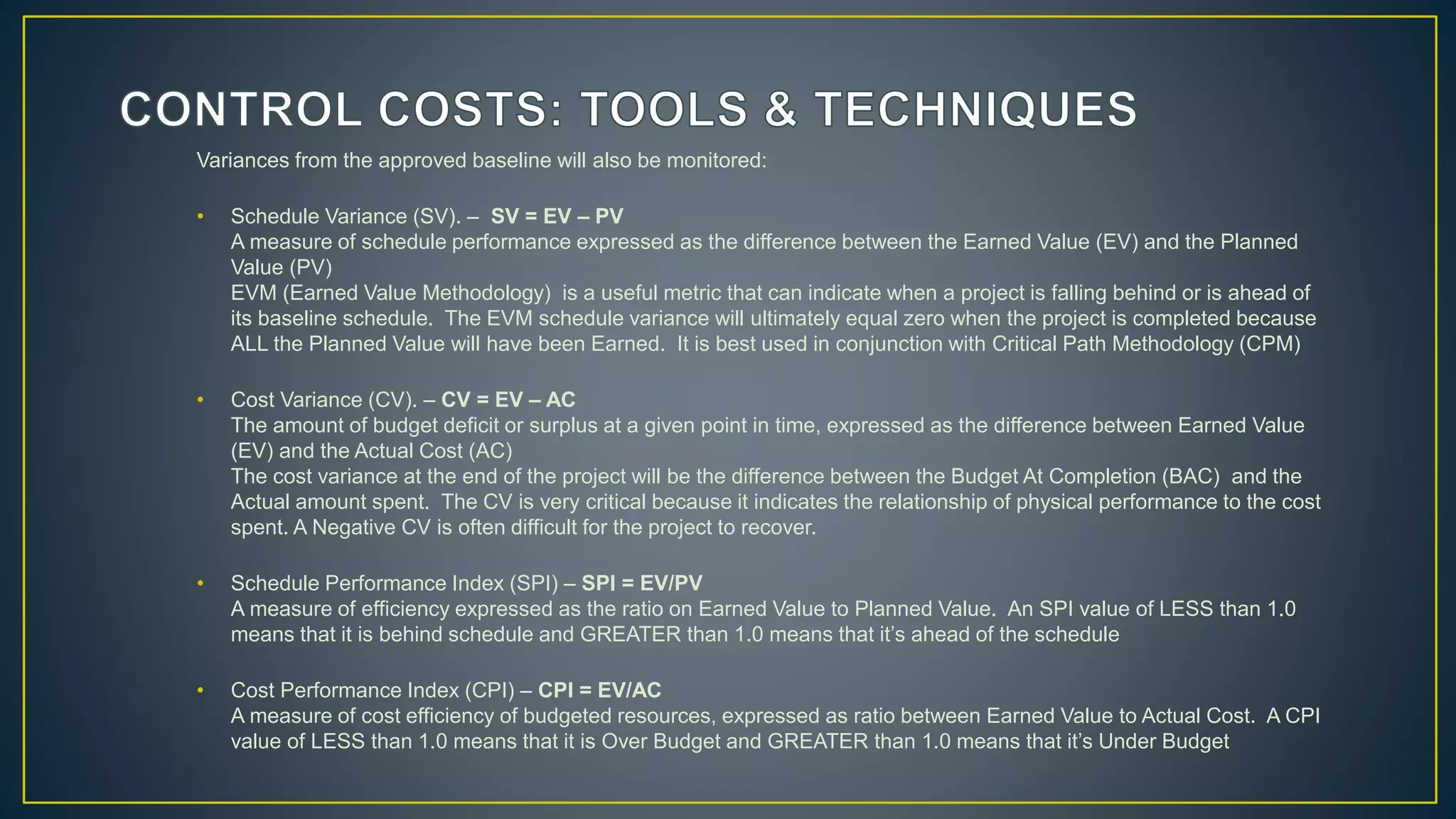 Variances from the approved baseline will also be monitored:
• Schedule Variance (SV). – SV = EV – PV
A measure of schedule performance expressed as the difference between the Earned Value (EV) and the Planned
Value (PV)
EVM (Earned Value Methodology) is a useful metric that can indicate when a project is falling behind or is ahead of
its baseline schedule. The EVM schedule variance will ultimately equal zero when the project is completed because
ALL the Planned Value will have been Earned. It is best used in conjunction with Critical Path Methodology (CPM)
• Cost Variance (CV). – CV = EV – AC
The amount of budget deficit or surplus at a given point in time, expressed as the difference between Earned Value
(EV) and the Actual Cost (AC)
The cost variance at the end of the project will be the difference between the Budget At Completion (BAC) and the
Actual amount spent. The CV is very critical because it indicates the relationship of physical performance to the cost
spent. A Negative CV is often difficult for the project to recover.
• Schedule Performance Index (SPI) – SPI = EV/PV
A measure of efficiency expressed as the ratio on Earned Value to Planned Value. An SPI value of LESS than 1.0
means that it is behind schedule and GREATER than 1.0 means that it’s ahead of the schedule
• Cost Performance Index (CPI) – CPI = EV/AC
A measure of cost efficiency of budgeted resources, expressed as ratio between Earned Value to Actual Cost. A CPI
value of LESS than 1.0 means that it is Over Budget and GREATER than 1.0 means that it’s Under Budget
 