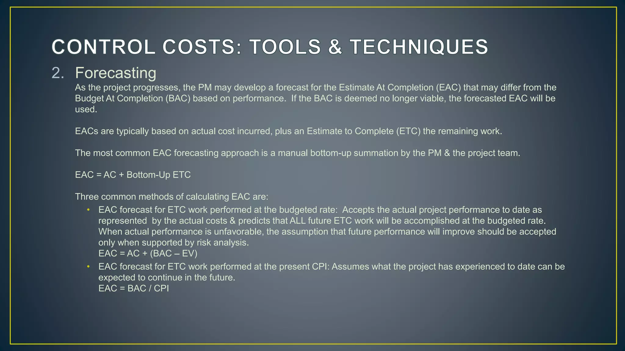 2. Forecasting
As the project progresses, the PM may develop a forecast for the Estimate At Completion (EAC) that may differ from the
Budget At Completion (BAC) based on performance. If the BAC is deemed no longer viable, the forecasted EAC will be
used.
EACs are typically based on actual cost incurred, plus an Estimate to Complete (ETC) the remaining work.
The most common EAC forecasting approach is a manual bottom-up summation by the PM & the project team.
EAC = AC + Bottom-Up ETC
Three common methods of calculating EAC are:
• EAC forecast for ETC work performed at the budgeted rate: Accepts the actual project performance to date as
represented by the actual costs & predicts that ALL future ETC work will be accomplished at the budgeted rate.
When actual performance is unfavorable, the assumption that future performance will improve should be accepted
only when supported by risk analysis.
EAC = AC + (BAC – EV)
• EAC forecast for ETC work performed at the present CPI: Assumes what the project has experienced to date can be
expected to continue in the future.
EAC = BAC / CPI
 
