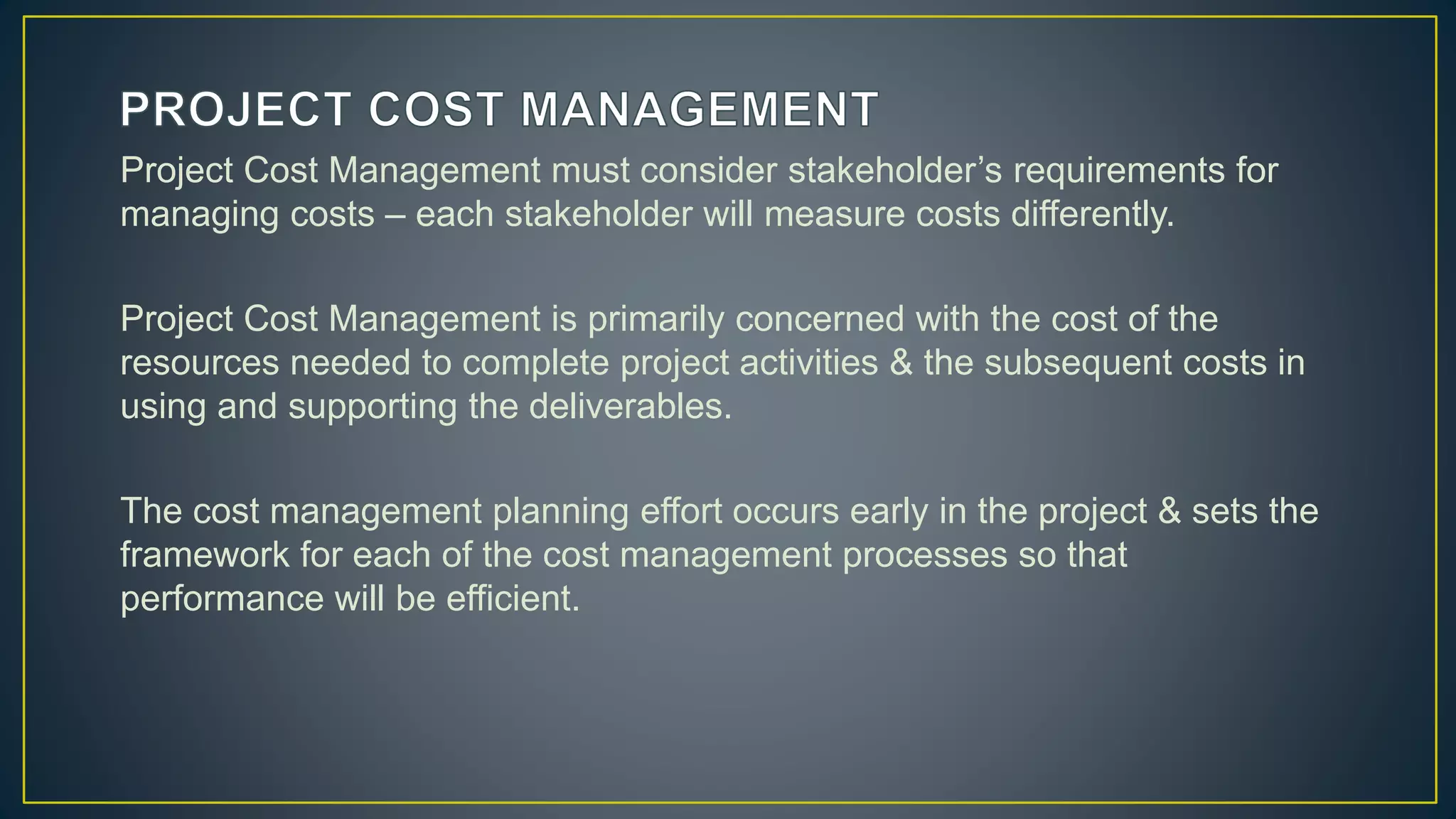 Project Cost Management must consider stakeholder’s requirements for
managing costs – each stakeholder will measure costs differently.
Project Cost Management is primarily concerned with the cost of the
resources needed to complete project activities & the subsequent costs in
using and supporting the deliverables.
The cost management planning effort occurs early in the project & sets the
framework for each of the cost management processes so that
performance will be efficient.
 