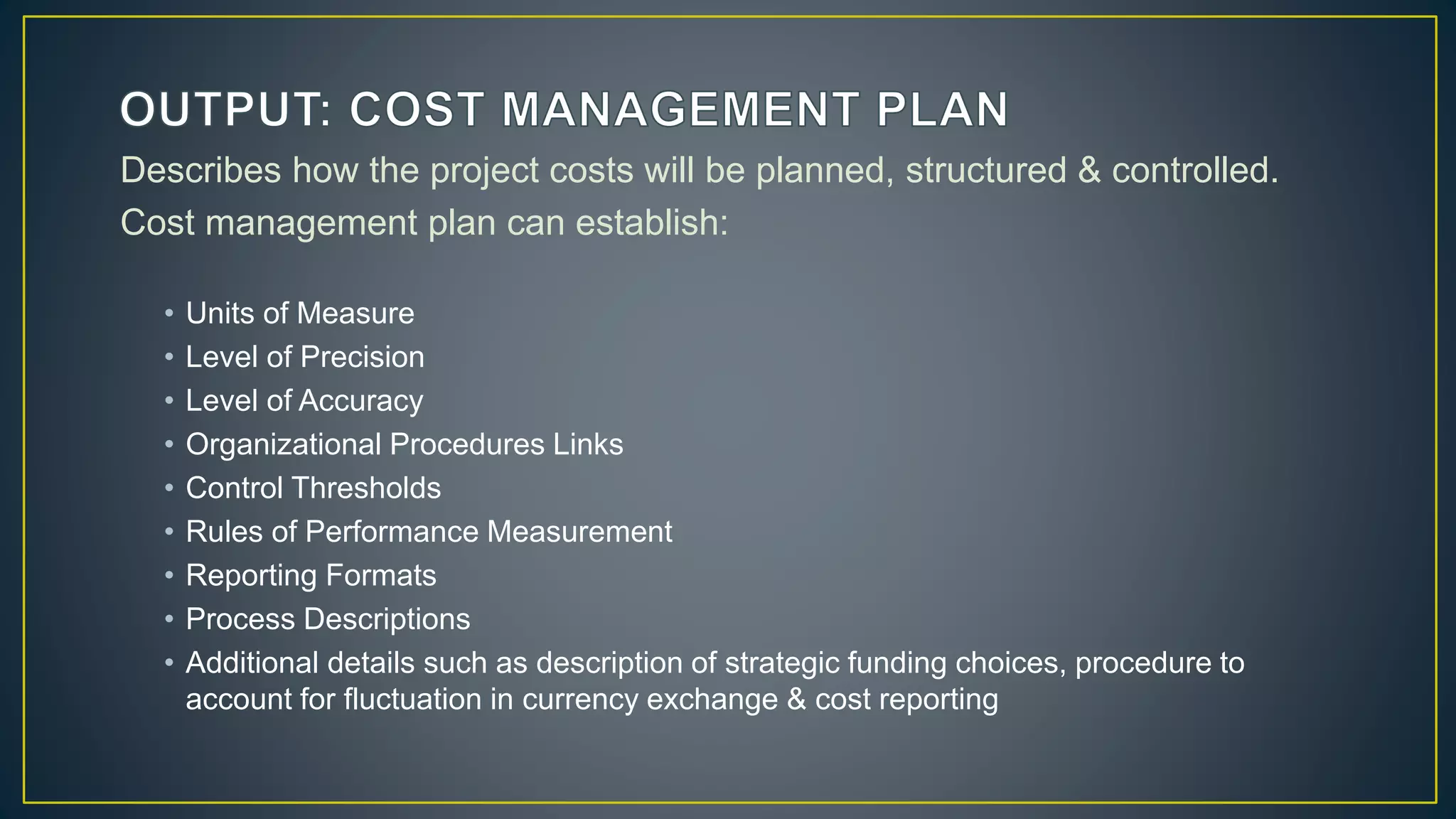 Describes how the project costs will be planned, structured & controlled.
Cost management plan can establish:
• Units of Measure
• Level of Precision
• Level of Accuracy
• Organizational Procedures Links
• Control Thresholds
• Rules of Performance Measurement
• Reporting Formats
• Process Descriptions
• Additional details such as description of strategic funding choices, procedure to
account for fluctuation in currency exchange & cost reporting
 