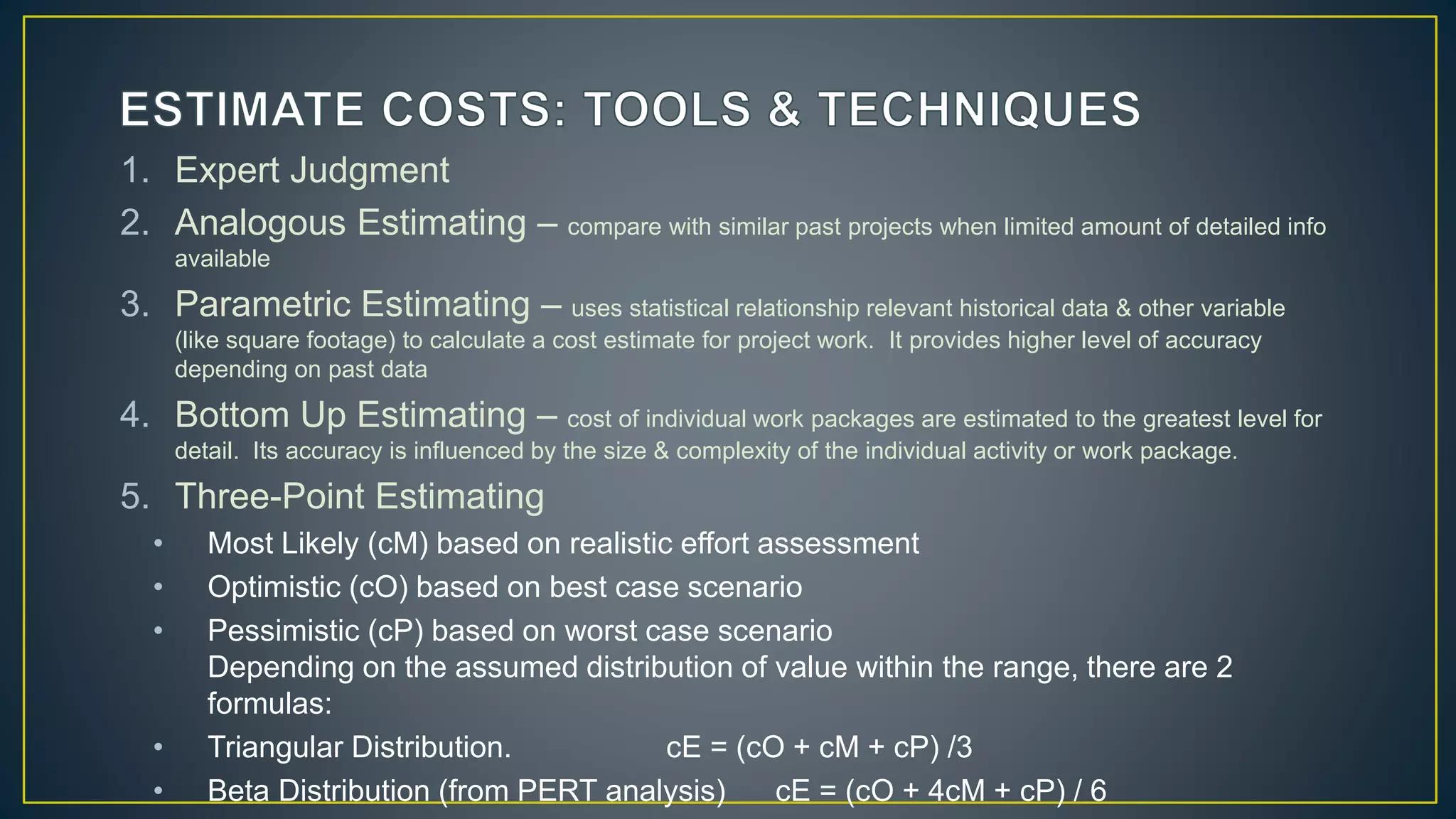 1. Expert Judgment
2. Analogous Estimating – compare with similar past projects when limited amount of detailed info
available
3. Parametric Estimating – uses statistical relationship relevant historical data & other variable
(like square footage) to calculate a cost estimate for project work. It provides higher level of accuracy
depending on past data
4. Bottom Up Estimating – cost of individual work packages are estimated to the greatest level for
detail. Its accuracy is influenced by the size & complexity of the individual activity or work package.
5. Three-Point Estimating
• Most Likely (cM) based on realistic effort assessment
• Optimistic (cO) based on best case scenario
• Pessimistic (cP) based on worst case scenario
Depending on the assumed distribution of value within the range, there are 2
formulas:
• Triangular Distribution. cE = (cO + cM + cP) /3
• Beta Distribution (from PERT analysis) cE = (cO + 4cM + cP) / 6
 