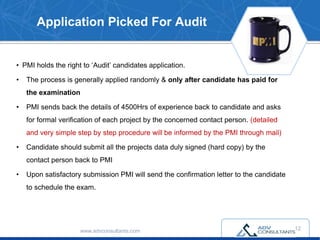 Application Picked For Audit
• PMI holds the right to ‘Audit’ candidates application.
• The process is generally applied randomly & only after candidate has paid for
the examination
• PMI sends back the details of 4500Hrs of experience back to candidate and asks
for formal verification of each project by the concerned contact person. (detailed
and very simple step by step procedure will be informed by the PMI through mail)
• Candidate should submit all the projects data duly signed (hard copy) by the
contact person back to PMI
• Upon satisfactory submission PMI will send the confirmation letter to the candidate
to schedule the exam.
www.advconsultants.com 12
 