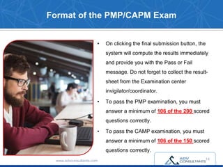 Format of the PMP/CAPM Exam
• On clicking the final submission button, the
system will compute the results immediately
and provide you with the Pass or Fail
message. Do not forget to collect the result-
sheet from the Examination center
invigilator/coordinator.
• To pass the PMP examination, you must
answer a minimum of 106 of the 200 scored
questions correctly.
• To pass the CAMP examination, you must
answer a minimum of 106 of the 150 scored
questions correctly.
www.advconsultants.com 14
 