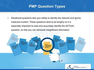 PMP Question Types
www.advconsultants.com
• Situational questions test your ability to identify the relevant and ignore
irrelevant content. These questions tend to be lengthy so it is
especially important to read and accurately identify the ACTUAL
question, so that you can eliminate insignificant information.
17
 