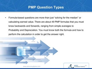 PMP Question Types
• Formula-based questions are more than just “solving for the median” or
calculating earned value. There are about 49 PMP formulas that you must
know backwards and forwards, ranging from simple averages to
Probability and Depreciation. You must know both the formula and how to
perform the calculation in order to get the answer right.
www.advconsultants.com 18
 