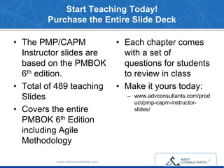 Start Teaching Today!
Purchase the Entire Slide Deck
• The PMP/CAPM
Instructor slides are
based on the PMBOK
6th edition.
• Total of 489 teaching
Slides
• Covers the entire
PMBOK 6th Edition
including Agile
Methodology
• Each chapter comes
with a set of
questions for students
to review in class
• Make it yours today:
– www.advconsultants.com/prod
uct/pmp-capm-instructor-
slides/
www.advconsultants.com
2
 