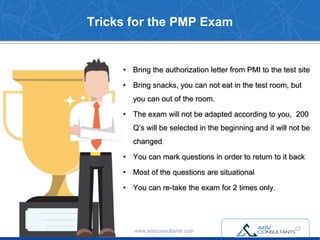 Tricks for the PMP Exam
• Bring the authorization letter from PMI to the test site
• Bring snacks, you can not eat in the test room, but
you can out of the room.
• The exam will not be adapted according to you, 200
Q’s will be selected in the beginning and it will not be
changed
• You can mark questions in order to return to it back
• Most of the questions are situational
• You can re-take the exam for 2 times only.
www.advconsultants.com 22
 