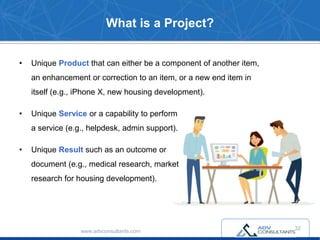 • Unique Product that can either be a component of another item,
an enhancement or correction to an item, or a new end item in
itself (e.g., iPhone X, new housing development).
• Unique Service or a capability to perform
a service (e.g., helpdesk, admin support).
• Unique Result such as an outcome or
document (e.g., medical research, market
research for housing development).
www.advconsultants.com
What is a Project?
32
 
