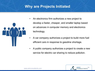 Why are Projects Initiated
• An electronics firm authorizes a new project to
develop a faster, cheaper, and smaller laptop based
on advances in computer memory and electronics
technology.
• A car company authorizes a project to build more fuel
efficient cars in response to gasoline shortage.
• A public company authorizes a project to create a new
service for electric car sharing to reduce pollution.
www.advconsultants.com
36
 