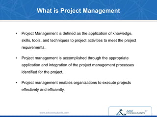 What is Project Management
www.advconsultants.com
• Project Management is defined as the application of knowledge,
skills, tools, and techniques to project activities to meet the project
requirements.
• Project management is accomplished through the appropriate
application and integration of the project management processes
identified for the project.
• Project management enables organizations to execute projects
effectively and efficiently.
37
 