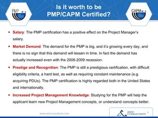 Is it worth to be
PMP/CAPM Certified?
 Salary: The PMP certification has a positive effect on the Project Manager’s
salary.
 Market Demand: The demand for the PMP is big, and it’s growing every day, and
there is no sign that this demand will lessen in time. In fact the demand has
actually increased even with the 2008-2009 recession.
 Prestige and Recognition: The PMP is still a prestigious certification, with difficult
eligibility criteria, a hard test, as well as requiring constant maintenance (e.g.
acquiring PDUs). The PMP certification is highly regarded both in the United States
and internationally.
 Increased Project Management Knowledge: Studying for the PMP will help the
applicant learn new Project Management concepts, or understand concepts better.
www.advconsultants.com 4
 