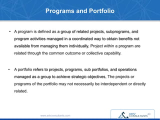Programs and Portfolio
• A program is defined as a group of related projects, subprograms, and
program activities managed in a coordinated way to obtain benefits not
available from managing them individually. Project within a program are
related through the common outcome or collective capability.
• A portfolio refers to projects, programs, sub portfolios, and operations
managed as a group to achieve strategic objectives, The projects or
programs of the portfolio may not necessarily be interdependent or directly
related.
www.advconsultants.com
40
 
