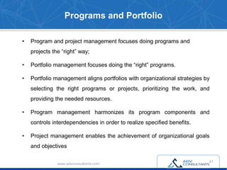 Programs and Portfolio
• Program and project management focuses doing programs and
projects the “right” way;
• Portfolio management focuses doing the “right” programs.
• Portfolio management aligns portfolios with organizational strategies by
selecting the right programs or projects, prioritizing the work, and
providing the needed resources.
• Program management harmonizes its program components and
controls interdependencies in order to realize specified benefits.
• Project management enables the achievement of organizational goals
and objectives
www.advconsultants.com
41
 