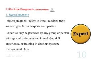 5.1 Plan Scope Management:- Tools and Techniques:-

1. Expert jugement
•

Expert judgment refers to input received from

knowledgeable and experienced parties.
Expertise may be provided by any group or person
with specialized education, knowledge, skill,
experience, or training in developing scope
management plans.

 