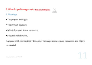 5.1 Plan Scope Management:- Tools and Techniques:2. Meetings
 The project manager,
 The project sponsor,
 Selected project team members,
 Selected stakeholders,
 Anyone with responsibility for any of the scope management processes, and others
as needed.

 