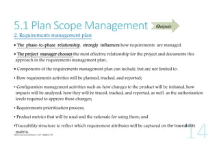 5.1 Plan Scope Management

Outputs

2. Requirements management plan

 The phase-to-phase relationship, strongly influences how requirements are managed.
 The project manager chooses the most effective relationship for the project and documents this
approach in the requirements management plan.,
 Components of the requirements management plan can include, but are not limited to:
• How requirements activities will be planned, tracked, and reported;
• Configuration management activities such as: how changes to the product will be initiated, how
impacts will be analyzed, how they will be traced, tracked, and reported, as well as the authorization
levels required to approve these changes;
• Requirements prioritization process;
• Product metrics that will be used and the rationale for using them; and
•Traceability structure to reflect which requirement attributes will be captured on the traceability
matrix.

 