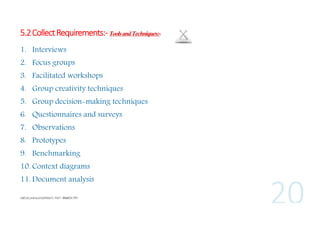5.2 Collect Requirements:- Tools and Techniques:1. Interviews
2. Focus groups
3. Facilitated workshops
4. Group creativity techniques
5. Group decision-making techniques
6. Questionnaires and surveys
7. Observations
8. Prototypes
9. Benchmarking
10. Context diagrams
11. Document analysis

 