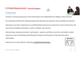 5.2 Collect Requirements:- Tools and Techniques:1. Interviews
•

Formal or informal approach to elicit information from stakeholders by talking to them directly.

• It is typically performed by asking prepared and spontaneous questions and recording the responses.
• Interviews are often conducted on an individual basis between an interviewer and an interviewee, but
may involve multiple interviewers and/or multiple interviewees.
• Interviewing experienced project participants, sponsors and other executives, and subject matter
experts can aid in identifying and defining the features and functions of the desired product
deliverables.
• Interviews are also useful for obtaining confidential information.

 