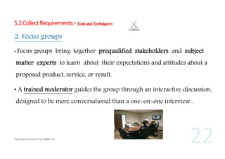 5.2 Collect Requirements:- Tools and Techniques:-

2. Focus groups
• Focus

groups bring together prequalified stakeholders and subject

matter experts to learn about their expectations and attitudes about a
proposed product, service, or result.
• A trained moderator guides the group through an interactive discussion,
designed to be more conversational than a one-on-one interview..

 