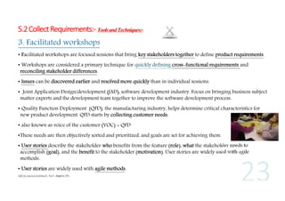 5.2 Collect Requirements:- Tools and Techniques:3. Facilitated workshops
• Facilitated workshops are focused sessions that bring key stakeholders together to define product requirements.
• Workshops are considered a primary technique for quickly defining cross-functional requirements and
reconciling stakeholder differences.
• Issues can be discovered earlier and resolved more quickly than in individual sessions.
• Joint Application Design/development (JAD), software development industry. Focus on bringing business subject
matter experts and the development team together to improve the software development process.
• Quality Function Deployment (QFD), the manufacturing industry, helps determine critical characteristics for
new product development. QFD starts by collecting customer needs,
• also known as voice of the customer (VOC) = QFD
•These needs are then objectively sorted and prioritized, and goals are set for achieving them.
• User stories describe the stakeholder who benefits from the feature (role), what the stakeholder needs to
accomplish (goal), and the benefit to the stakeholder (motivation). User stories are widely used with agile
methods.
• User stories are widely used with agile methods.

 
