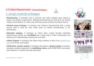 5.2 Collect Requirements:- Tools and Techniques:4. Group creativity techniques
• Brainstorming. A technique used to generate and collect multiple ideas related to
project and product requirements. Although brainstorming by itself does not include
voting or prioritization, it is often used with other group creativity techniques that do.
• Nominal group technique. A technique that enhances brainstorming with a voting
process used to rank the most useful ideas for further brainstorming or for
prioritization.
• Idea/mind mapping. A technique in which ideas created through individual
brainstorming sessions are consolidated into a single map to reflect commonality and
differences in understanding, and generate new ideas.
• Affinity diagram. A technique that allows large numbers of ideas to be classified into
groups for review and analysis.
• Multicriteria decision analysis. A technique that utilizes a decision matrix to provide a
systematic analytical approach for establishing criteria, such as risk levels, uncertainty,
and valuation, to evaluate and rank many ideas.

 