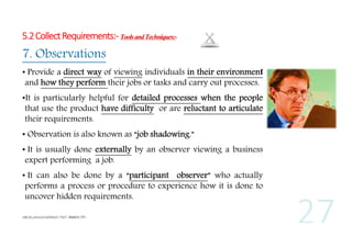 5.2 Collect Requirements:- Tools and Techniques:-

7. Observations
• Provide a direct way of viewing individuals in their environment
and how they perform their jobs or tasks and carry out processes.
•It is particularly helpful for detailed processes when the people
that use the product have difficulty or are reluctant to articulate
their requirements.
• Observation is also known as “job shadowing.”
• It is usually done externally by an observer viewing a business
expert performing a job.
• It can also be done by a “participant observer” who actually
performs a process or procedure to experience how it is done to
uncover hidden requirements.

 