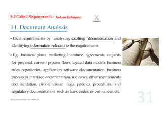 5.2 Collect Requirements:- Tools and Techniques:-

11. Document Analysis
• Elicit requirements by analyzing existing documentation and
identifying information relevant to the requirements.
• E.g.: business plans, marketing literature, agreements, requests
for proposal, current process flows, logical data models, business
rules repositories, application software documentation, business
process or interface documentation, use cases, other requirements
documentation, problem/issue

logs, policies, procedures, and

regulatory documentation such as laws, codes, or ordinances, etc.

 