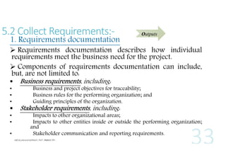 5.2 Collect Requirements:-

1. Requirements documentation

Outputs

 Requirements documentation describes how individual
requirements meet the business need for the project.
 Components of requirements documentation can include,
but, are not limited to:

•
•
•


•
•
•

Business requirements, including:

Business and project objectives for traceability;
Business rules for the performing organization; and
Guiding principles of the organization.

Stakeholder requirements, including:

Impacts to other organizational areas;
Impacts to other entities inside or outside the performing organization;
and
Stakeholder communication and reporting requirements.

 