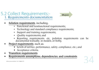 5.2 Collect Requirements:-

1. Requirements documentation


Outputs

Solution requirements, including:
•
•
•
•
•

Functional and nonfunctional requirements;
Technology and standard compliance requirements;
Support and training requirements;
Quality requirements; and
Reporting requirements, etc. (solution requirements can be
documented textually, in models, or both).



Project requirements, such as:




Transition requirements.
Requirements assumptions, dependencies, and constraints.

 Levels of service, performance, safety, compliance, etc.; and
 Acceptance criteria.

 