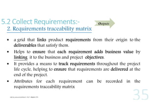 5.2 Collect Requirements:-

2. Requirements traceability matrix






Outputs

a grid that links product requirements from their origin to the
deliverables that satisfy them.
Helps to ensure that each requirement adds business value by
linking it to the business and project objectives.
It provides a means to track requirements throughout the project
life cycle, helping to ensure that requirements are delivered at the
end of the project.
Attributes for each requirement can be recorded in the
requirements traceability matrix

 