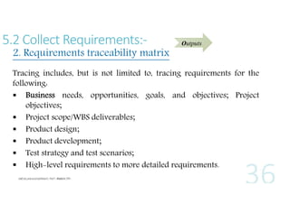 5.2 Collect Requirements:-

2. Requirements traceability matrix

Outputs

Tracing includes, but is not limited to, tracing requirements for the
following:
 Business needs, opportunities, goals, and objectives; Project
objectives;
 Project scope/WBS deliverables;
 Product design;
 Product development;
 Test strategy and test scenarios;
 High-level requirements to more detailed requirements.

 