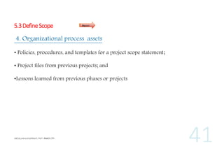 5.3 Define Scope

Inputs

4. Organizational process assets
• Policies, procedures, and templates for a project scope statement;
• Project files from previous projects; and
•Lessons learned from previous phases or projects

 
