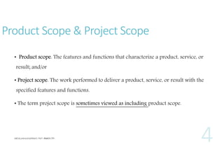 Product Scope & Project Scope
• Product scope. The features and functions that characterize a product, service, or
result; and/or
• Project scope. The work performed to deliver a product, service, or result with the
specified features and functions.
• The term project scope is sometimes viewed as including product scope.

 
