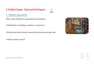 5.3 Define Scope:- Tools and Techniques:1. Expert jugement
Other units within the organization; Consultants;
• Stakeholders, including customers or sponsors;
• Professional and technical associations; Industry groups; and
• Subject matter experts.

 