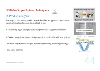 5.3 Define Scope:- Tools and Techniques:2. Product analysis
For projects that have a product as a deliverable, as opposed to a service or
result, product analysis can be an effective tool.
• Translating high-level product descriptions into tangible deliverables.

value engineering

• Product analysis includes techniques such as product breakdown, systems
analysis, requirements analysis, systems engineering, value engineering,
and value analysis.

systems engineering

 