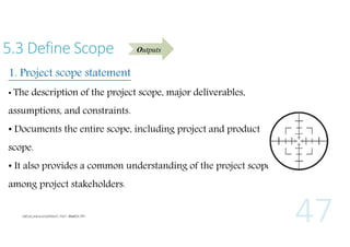 5.3 Define Scope

Outputs

1. Project scope statement
• The description of the project scope, major deliverables,

assumptions, and constraints.
• Documents the entire scope, including project and product
scope.
• It also provides a common understanding of the project scope
among project stakeholders.

 