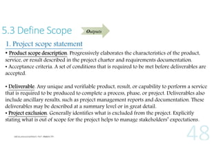 5.3 Define Scope

Outputs

1. Project scope statement

• Product scope description. Progressively elaborates the characteristics of the product,

service, or result described in the project charter and requirements documentation.
• Acceptance criteria. A set of conditions that is required to be met before deliverables are
accepted.
• Deliverable. Any unique and verifiable product, result, or capability to perform a service
that is required to be produced to complete a process, phase, or project. Deliverables also
include ancillary results, such as project management reports and documentation. These
deliverables may be described at a summary level or in great detail.
• Project exclusion. Generally identifies what is excluded from the project. Explicitly
stating what is out of scope for the project helps to manage stakeholders’ expectations.

 