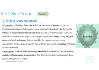 5.3 Define Scope

Outputs

1. Project scope statement
• Constraints. A limiting factor that affects the execution of a project or process .
Constraints identified with the project scope statement list and describe the specific
internal or external restrictions or limitations associated with the project scope that
affect the execution of the project, for example, a predefined budget or any imposed
dates or schedule milestones that are issued by the customer or performing
organization. When a project is performed under an agreement, contractual provisions
will be constraints.
• Assumptions. A factor in the planning process that is considered to be true, real, or

certain, without proof or demonstration. Also describes the potential impact of those
factors if they prove to be false.

Constraints

 