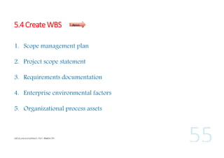5.4 Create WBS

Inputs

1. Scope management plan
2. Project scope statement
3. Requirements documentation
4. Enterprise environmental factors
5. Organizational process assets

 