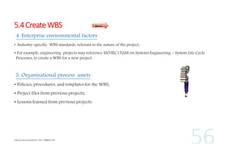 5.4 Create WBS

Inputs

4. Enterprise environmental factors
• Industry-specific WBS standards, relevant to the nature of the project,
• For example, engineering projects may reference ISO/IEC15288 on Systems Engineering – System Life Cycle
Processes, to create a WBS for a new project.

5. Organizational process assets
• Policies, procedures, and templates for the WBS;
• Project files from previous projects;
• Lessons learned from previous projects.

 