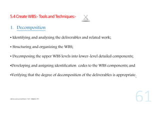 5.4 Create WBS:- Tools and Techniques:1. Decomposition
• Identifying and analyzing the deliverables and related work;
• Structuring and organizing the WBS;
• Decomposing the upper WBS levels into lower-level detailed components;
•Developing and assigning identification codes to the WBS components; and
•Verifying that the degree of decomposition of the deliverables is appropriate.

 