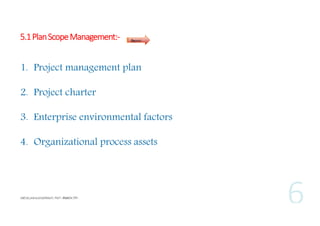 5.1 Plan Scope Management:-

Inputs

1. Project management plan
2. Project charter
3. Enterprise environmental factors
4. Organizational process assets

 