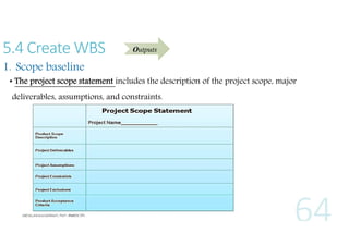 5.4 Create WBS

Outputs

1. Scope baseline

• The project scope statement includes the description of the project scope, major
deliverables, assumptions, and constraints.

 